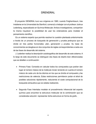 4
DRENDRAL
El proyector DENDRAL tuvo sus orígenes en 1965, cuando Feighembaum, tras
instalarse en la Universidad de Stanford, comenzó a trabajar con el profesor Joshua
Lederberg, especializado en Química Molecular. Ambos investigadores, compartían
la misma inquietud: la posibilidad de usar los ordenadores para modelar el
pensamiento científico.
Es un sistema experto que permite resolver la cuestión planteada anteriormente
a través de un proceso de búsqueda de generación y prueba jerárquica que se
divide en tres partes funcionales: plan, generación y prueba. Su base de
conocimientos se desglosa en dos conjuntos de reglas correspondientes a cada una
de las fases de desarrollo del sistema.
J. Lederber realiza la descripción autobiográfica del desarrollo de este sistema. A
lo largo de este documento se distinguen dos fases de diseño bien diferenciadas
que se detallan a continuación:
 Primera Fase: Consistía en calcular todos los compuestos que podían dan
lugar al número másico de la molécula inicial, teniendo en cuenta el número
másico de cada uno de los átomos en los que se dividía el compuesto y las
restricciones de valencia. Estas restricciones permitieron podar el árbol de
posibles soluciones rápidamente, reduciendo el coste computacional de la
búsqueda exhaustiva que se estaba realizando.
 Segunda Fase Intentaba modelar el procedimiento inferencial del experto
químico para encontrar la estructura molecular de la combinación que se
consideraba solución: representar dicha estructura en forma de grafo.
 