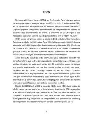 5
XCON
El programa R1 (luego llamado XCON, por Configurador Experto) era un sistema
de producción basado en reglas escrito en OPS5 por John P. McDermott de CMU
en 1978 para asistir a los pedidos de los sistemas de computadores VAX de DEC
(Digital Equipment Corporation) seleccionando los componentes del sistema de
acuerdo a los requerimientos del cliente. El desarrollo de XCON siguió a dos
fracasos de escribir un sistema experto para esta tarea en FORTRAN y BASIC.
XCON se usó por primera vez en la planta de DEC en Salem, New Hampshire.
Este tenía alrededor de 2500 reglas. Para 1986, había procesado 80000 órdenes y
alcanzaba un 95-98% de precisión. Se estimaba que le ahorraba a DEC 25 millones
de dólares al año reduciendo la necesidad de dar a los clientes componentes
gratuitos cuando los técnicos cometían errores, aumentando la velocidad del
proceso de ensamblaje e incrementando la satisfacción del cliente.
Antes de XCON, cuando se pedía una VAX de DEC, cada cable, conexión y bit
del software tenía que pedirse por separado (las computadoras y periféricos no se
vendían completas en cajas como hoy en día). El personal de ventas no siempre
era experto técnicamente, así que los clientes podían encontrar que tenían
hardware sin los cables correctos, impresoras sin los drivers correctos,
procesadores sin el lenguaje correcto, etc. Esto significaba demoras y provocaba
una gran insatisfacción en el cliente y podía terminar en una acción legal. XCON
interactuó con el personal de Ventas, haciendo preguntas críticas antes de imprimir
una hoja de especificaciones para sistema coherente y efectivo.
El éxito de XCON llevó a DEC a reescribir XCON como XSEL (una versión de
XCON creada para ser usada por el departamento de ventas de DEC para auxiliar
a los clientes a configurar apropiadamente su VAX (así ellos no eligirían una
computadora demasiado grande como para pasar a través de su puerta de entrada
o con gabinetes muy chicos para los componentes). Los problemas de locación y
de configuración todavía eran manejados por otro sistema experto, XSITE.
 