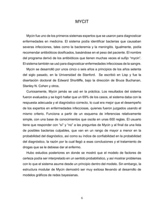 6
MYCIT
Mycin fue uno de los primeros sistemas expertos que se usaron para diagnosticar
enfermedades en medicina. El sistema podía identificar bacterias que causaban
severas infecciones, tales como la bacteremia y la meningitis. Igualmente, podía
recomendar antibióticos dosificados, basándose en el peso del paciente. El nombre
del programa derivó de los antibióticos que tienen muchas veces el sufijo “mycin”.
El sistema también se usó para diagnosticar enfermedades infecciosas de la sangre.
Mycin se desarrolló por unos cinco o seis años a principios de los años setenta
del siglo pasado, en la Universidad de Stanford. Se escribió en Lisp y fue la
disertación doctoral de Edward Shortliffe, bajo la dirección de Bruce Buchanan,
Stanley N. Cohen y otros.
Curiosamente, Mycin jamás se usó en la práctica. Los resultados del sistema
fueron evaluados y se logró hallar que un 69% de los casos, el sistema daba con la
respuesta adecuada y el diagnóstico correcto, lo cual era mejor que el desempeño
de los expertos en enfermedades infecciosas, quienes fueron juzgados usando el
mismo criterio. Funciona a partir de un esquema de inferencias relativamente
simple, con una base de conocimientos que oscila en unas 600 reglas. El usuario
tiene que responder con “sí” y “no” a las preguntas de Mycin y al final da una lista
de posibles bacterias culpables, que van en un rango de mayor a menor en la
probabilidad del diagnóstico, así como su índice de confiabilidad en la probabilidad
del diagnóstico, la razón por la cual llegó a esas conclusiones y el tratamiento de
drogas que se le debiese dar al enfermo.
Hubo estudios posteriores en donde se mostró que el modelo de factores de
certeza podía ser interpretado en un sentido probabilístico, y así mostrar problemas
con lo que el sistema asume desde un principio dentro del modelo. Sin embargo, la
estructura modular de Mycin demostró ser muy exitosa llevando al desarrollo de
modelos gráficos de redes bayesianas.
 