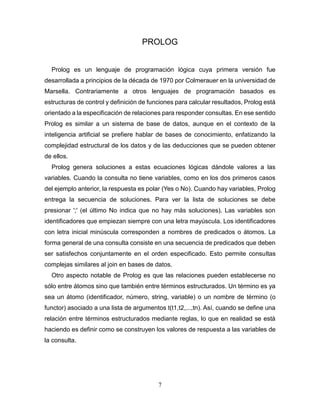 7
PROLOG
Prolog es un lenguaje de programación lógica cuya primera versión fue
desarrollada a principios de la década de 1970 por Colmerauer en la universidad de
Marsella. Contrariamente a otros lenguajes de programación basados es
estructuras de control y definición de funciones para calcular resultados, Prolog está
orientado a la especificación de relaciones para responder consultas. En ese sentido
Prolog es similar a un sistema de base de datos, aunque en el contexto de la
inteligencia artificial se prefiere hablar de bases de conocimiento, enfatizando la
complejidad estructural de los datos y de las deducciones que se pueden obtener
de ellos.
Prolog genera soluciones a estas ecuaciones lógicas dándole valores a las
variables. Cuando la consulta no tiene variables, como en los dos primeros casos
del ejemplo anterior, la respuesta es polar (Yes o No). Cuando hay variables, Prolog
entrega la secuencia de soluciones. Para ver la lista de soluciones se debe
presionar ';' (el último No indica que no hay más soluciones). Las variables son
identificadores que empiezan siempre con una letra mayúscula. Los identificadores
con letra inicial minúscula corresponden a nombres de predicados o átomos. La
forma general de una consulta consiste en una secuencia de predicados que deben
ser satisfechos conjuntamente en el orden especificado. Esto permite consultas
complejas similares al join en bases de datos.
Otro aspecto notable de Prolog es que las relaciones pueden establecerse no
sólo entre átomos sino que también entre términos estructurados. Un término es ya
sea un átomo (identificador, número, string, variable) o un nombre de término (o
functor) asociado a una lista de argumentos t(t1,t2,...,tn). Así, cuando se define una
relación entre términos estructurados mediante reglas, lo que en realidad se está
haciendo es definir como se construyen los valores de respuesta a las variables de
la consulta.
 