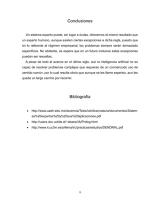 9
Conclusiones
Un sistema experto puede, sin lugar a dudas, ofrecernos el mismo resultado que
un experto humano, aunque existen ciertas excepciones a dicha regla, puesto que
en lo referente al régimen empresarial, los problemas siempre serán demasiado
específicos. No obstante, es espera que en un futuro inclusive estas excepciones
puedan ser resueltas.
A pesar de todo el avance en el último siglo, aun la inteligencia artificial no es
capaz de resolver problemas complejos que requieran de un concienzudo uso de
sentido común, por lo cual resulta obvio que aunque se les llame expertos, aun les
queda un largo camino por recorrer.
Bibliografía
 http://www.uaeh.edu.mx/docencia/Tesis/icbi/licenciatura/documentos/Sistem
as%20expertos%20y%20sus%20aplicaciones.pdf
 http://users.dcc.uchile.cl/~abassi/IA/Prolog.html
 http://www.it.uc3m.es/jvillena/irc/practicas/estudios/DENDRAL.pdf
 
