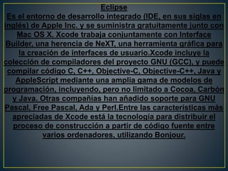 Eclipse
Es el entorno de desarrollo integrado (IDE, en sus siglas en
inglés) de Apple Inc. y se suministra gratuitamente junto con
Mac OS X. Xcode trabaja conjuntamente con Interface
Builder, una herencia de NeXT, una herramienta gráfica para
la creación de interfaces de usuario.Xcode incluye la
colección de compiladores del proyecto GNU (GCC), y puede
compilar código C, C++, Objective-C, Objective-C++, Java y
AppleScript mediante una amplia gama de modelos de
programación, incluyendo, pero no limitado a Cocoa, Carbón
y Java. Otras compañías han añadido soporte para GNU
Pascal, Free Pascal, Ada y Perl.Entre las características más
apreciadas de Xcode está la tecnología para distribuir el
proceso de construcción a partir de código fuente entre
varios ordenadores, utilizando Bonjour.
 