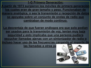1-G Primera Generación:
A partir de 1973 surgieron los móviles de primera generación
los cuales eran de gran tamaño y peso. Funcionaban de
manera analógica, o sea la transmisión y recepción de datos
se apoyaba sobre un conjunto de ondas de radio que
cambiaban de modo continuo.
La desventaja de que fueran análogos era que solo podían
ser usados para la transmisión de voz, tenían muy baja
seguridad y esto implicaba que una persona pudiera
escuchar llamadas ajenas con un sintonizador de radio o
incluso hacer uso de las frecuencias cargando el importe de
las llamadas a otras personas.
 