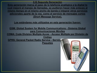 2-G Segunda Generación
Esta generación marca el paso de la telefonía analógica a la digital lo
cual mejoró el manejo de llamadas, se pudieron hacer más enlaces al
mismo tiempo en el mismo ancho de banda e integrar otros servicios
adicionales aparte de la voz, como el servicio de mensajes cortos
(Short Message Service).
Los estándares más utilizados en esta generación fueron:
GSM: Global System for Mobile Communications - Sistema Global
para Comunicaciones Móviles
CDMA: Code Division Multiple Acces - Acceso Múltiple por División de
Código
GPRS: General Packet Radio Service - Servicio General de Radio por
Paquetes
 