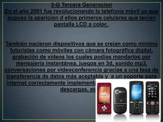 3-G Tercera Generacion
En el año 2001 fue revolucionando la telefonía móvil ya que
supuso la aparición d ellos primeros celulares que tenían
pantalla LCD a color.
También nacieron dispositivos que se creían como mínimo
futuristas como móviles con cámara fotográfica digital,
grabación de vídeos los cuales podías mandarlos por
mensajería instantánea, juegos en 3d, sonido mp3,
conversaciones por videoconferencia gracias a una tasa de
transferencia de datos más aceptable y a un soporte para
internet correctamente implementado (correo electrónico,
descargas, etc.).
 
