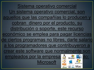 Sistema operativo comercial
Un sistema operativo comercial, son
aquellos que las compañías lo producen y
cobran dinero por el producto, su
distribución o soporte, este recurso
económico se emplea para pagar licencias
de ciertos programas no libres, darle salario
a los programadores que contribuyeron a
crear este software que normalmente son
empleados por la empresa, por ejemplo:
Microsoft.
 