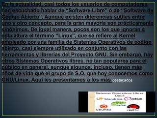 En la actualidad, casi todos los usuarios de computadoras
han escuchado hablar de “Software Libre” o de “Software de
Código Abierto”. Aunque existen diferencias sutiles entre
uno y otro concepto, para la gran mayoría son prácticamente
sinónimos. De igual manera, pocos son los que ignoran a
esta altura el término “Linux”, que se refiere al Kernel
empleado por una familia de Sistemas Operativos de código
abierto, casi siempre utilizado en conjunto con las
herramientas y librerías del Proyecto GNU. Sin embargo, hay
otros Sistemas Operativos libres, no tan populares para el
público en general, aunque algunos, incluso, tienen más
años de vida que el grupo de S.O. que hoy conocemos como
GNU/Linux. Aquí les presentamos a los más destacados
 