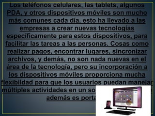 Los teléfonos celulares, las tablets, algunos
PDA, y otros dispositivos móviles son mucho
más comunes cada día, esto ha llevado a las
empresas a crear nuevas tecnologías
específicamente para estos dispositivos, para
facilitar las tareas a las personas. Cosas como
realizar pagos, encontrar lugares, sincronizar
archivos, y demás, no son nada nuevas en el
área de la tecnología, pero su incorporación a
los dispositivos móviles proporciona mucha
flexibildad para que los usuarios puedan manejar
múltiples actividades en un solo dispositivo, que
además es portable.
 