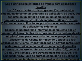 Los 5 principales entornos de trabajo para aplicaiones
moviles
Un IDE es un entorno de programación que ha sido
empaquetado como un programa de aplicación; es decir, que
consiste en un editor de código, un compilador, un
depurador y un constructor de interfaz gráfica (GUI). Los
IDEs pueden ser aplicaciones por sí solas o pueden ser parte
de aplicaciones existentes.
Eclipse es un programa informático compuesto por un
conjunto de herramientas de programación de código abierto
multiplataforma para desarrollar lo que el proyecto llama
"Aplicaciones de Cliente Enriquecido", opuesto a las
aplicaciones "Cliente-liviano" basadas en navegadores. Esta
plataforma, típicamente ha sido usada para desarrollar
entornos de desarrollo integrados (del inglés IDE), como el
IDE de Java llamado Java Development Toolkit (JDT) y el
compilador (ECJ) que se entrega como parte de Eclipse (y
que son usados también para desarrollar el mismo Eclipse).
 
