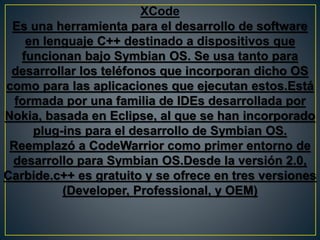 XCode
Es una herramienta para el desarrollo de software
en lenguaje C++ destinado a dispositivos que
funcionan bajo Symbian OS. Se usa tanto para
desarrollar los teléfonos que incorporan dicho OS
como para las aplicaciones que ejecutan estos.Está
formada por una familia de IDEs desarrollada por
Nokia, basada en Eclipse, al que se han incorporado
plug-ins para el desarrollo de Symbian OS.
Reemplazó a CodeWarrior como primer entorno de
desarrollo para Symbian OS.Desde la versión 2.0,
Carbide.c++ es gratuito y se ofrece en tres versiones
(Developer, Professional, y OEM)
 