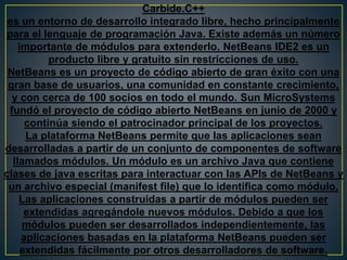 Carbide.C++
es un entorno de desarrollo integrado libre, hecho principalmente
para el lenguaje de programación Java. Existe además un número
importante de módulos para extenderlo. NetBeans IDE2 es un
producto libre y gratuito sin restricciones de uso.
NetBeans es un proyecto de código abierto de gran éxito con una
gran base de usuarios, una comunidad en constante crecimiento,
y con cerca de 100 socios en todo el mundo. Sun MicroSystems
fundó el proyecto de código abierto NetBeans en junio de 2000 y
continúa siendo el patrocinador principal de los proyectos.
La plataforma NetBeans permite que las aplicaciones sean
desarrolladas a partir de un conjunto de componentes de software
llamados módulos. Un módulo es un archivo Java que contiene
clases de java escritas para interactuar con las APIs de NetBeans y
un archivo especial (manifest file) que lo identifica como módulo.
Las aplicaciones construidas a partir de módulos pueden ser
extendidas agregándole nuevos módulos. Debido a que los
módulos pueden ser desarrollados independientemente, las
aplicaciones basadas en la plataforma NetBeans pueden ser
extendidas fácilmente por otros desarrolladores de software.
 