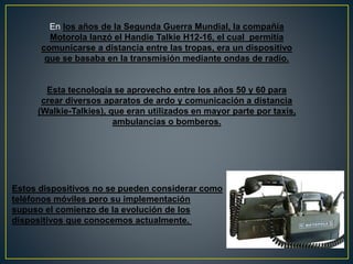 En los años de la Segunda Guerra Mundial, la compañía
Motorola lanzó el Handie Talkie H12-16, el cual permitía
comunicarse a distancia entre las tropas, era un dispositivo
que se basaba en la transmisión mediante ondas de radio.
Esta tecnología se aprovecho entre los años 50 y 60 para
crear diversos aparatos de ardo y comunicación a distancia
(Walkie-Talkies), que eran utilizados en mayor parte por taxis,
ambulancias o bomberos.
Estos dispositivos no se pueden considerar como
teléfonos móviles pero su implementación
supuso el comienzo de la evolución de los
dispositivos que conocemos actualmente.
 