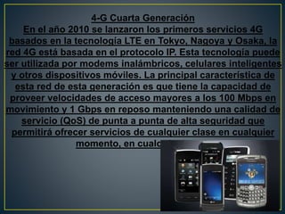 4-G Cuarta Generación
En el año 2010 se lanzaron los primeros servicios 4G
basados en la tecnología LTE en Tokyo, Nagoya y Osaka, la
red 4G está basada en el protocolo IP. Esta tecnología puede
ser utilizada por modems inalámbricos, celulares inteligentes
y otros dispositivos móviles. La principal característica de
esta red de esta generación es que tiene la capacidad de
proveer velocidades de acceso mayores a los 100 Mbps en
movimiento y 1 Gbps en reposo manteniendo una calidad de
servicio (QoS) de punta a punta de alta seguridad que
permitirá ofrecer servicios de cualquier clase en cualquier
momento, en cualquier lugar.
 