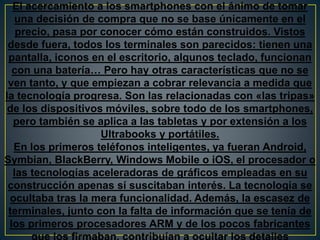El acercamiento a los smartphones con el ánimo de tomar
una decisión de compra que no se base únicamente en el
precio, pasa por conocer cómo están construidos. Vistos
desde fuera, todos los terminales son parecidos: tienen una
pantalla, iconos en el escritorio, algunos teclado, funcionan
con una batería… Pero hay otras características que no se
ven tanto, y que empiezan a cobrar relevancia a medida que
la tecnología progresa. Son las relacionadas con «las tripas»
de los dispositivos móviles, sobre todo de los smartphones,
pero también se aplica a las tabletas y por extensión a los
Ultrabooks y portátiles.
En los primeros teléfonos inteligentes, ya fueran Android,
Symbian, BlackBerry, Windows Mobile o iOS, el procesador o
las tecnologías aceleradoras de gráficos empleadas en su
construcción apenas sí suscitaban interés. La tecnología se
ocultaba tras la mera funcionalidad. Además, la escasez de
terminales, junto con la falta de información que se tenía de
los primeros procesadores ARM y de los pocos fabricantes
 