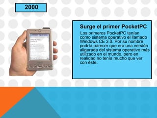 Surge el primer PocketPC
Los primeros PocketPC tenían
como sistema operativo el llamado
Windows CE 3.0. Por su nombre
podría parecer que era una versión
aligerada del sistema operativo más
utilizado en el mundo, pero en
realidad no tenía mucho que ver
con éste.
2000
 