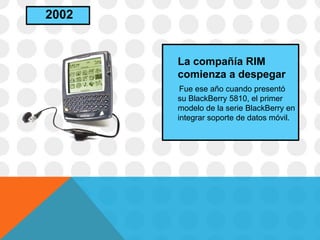La compañía RIM
comienza a despegar
Fue ese año cuando presentó
su BlackBerry 5810, el primer
modelo de la serie BlackBerry en
integrar soporte de datos móvil.
2002
 