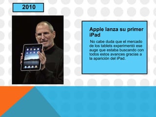 Apple lanza su primer
iPad
No cabe duda que el mercado
de los tablets experimentó ese
auge que estaba buscando con
todos estos avances gracias a
la aparición del iPad.
2010
 