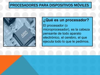 PROCESADORES PARA DISPOSITIVOS MÓVILES
¿Qué es un procesador?
El procesador (o
microprocesador), es la cabeza
pensante de todo aparato
electrónico, el cerebro, el que
ejecuta todo lo que le pedimos.
 