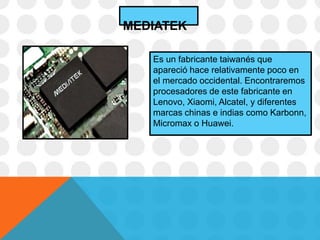 Es un fabricante taiwanés que
apareció hace relativamente poco en
el mercado occidental. Encontraremos
procesadores de este fabricante en
Lenovo, Xiaomi, Alcatel, y diferentes
marcas chinas e indias como Karbonn,
Micromax o Huawei.
MEDIATEK
 