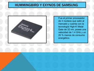 HUMMINGBIRD Y EXYNOS DE SAMSUNG
Fue el primer procesador
de 4 núcleos que salió al
mercado y cuenta con la
tecnología High-K Metal
Gate de 32 nm, posee una
velocidad de 1.4 GHz y un
20 % menos de consumo
energético.
 