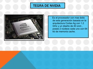 TEGRA DE NVIDIA
Es el procesador con mas éxito
de esta generación basada en la
arquitectura Cortex Ag con 1.2
GHz y un diseño de 40 onm ,
posee 2 núcleos cada uno con 64
kb de memoria cache.
 