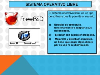 SISTEMA OPERATIVO LIBRE
El sistema operativo libre, es un tipo
de software que le permite al usuario:
a) Estudiar su estructura ,
funcionamiento y adaptar a sus
necesidades.
b) Ejecutar con cualquier propósito.
c) Mejorarlo y distribuir al público,
no tiene que pagar algún dinero
por su uso ni su distribución.
 