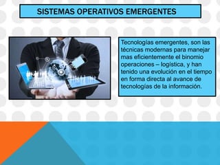 SISTEMAS OPERATIVOS EMERGENTES
Tecnologías emergentes, son las
técnicas modernas para manejar
mas eficientemente el binomio
operaciones – logística, y han
tenido una evolución en el tiempo
en forma directa al avance de
tecnologías de la información.
 