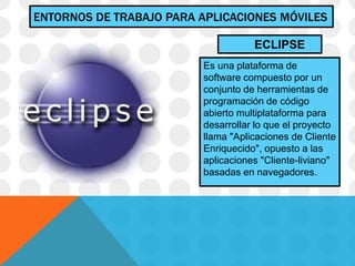 ENTORNOS DE TRABAJO PARA APLICACIONES MÓVILES
Es una plataforma de
software compuesto por un
conjunto de herramientas de
programación de código
abierto multiplataforma para
desarrollar lo que el proyecto
llama "Aplicaciones de Cliente
Enriquecido", opuesto a las
aplicaciones "Cliente-liviano"
basadas en navegadores.
ECLIPSE
 