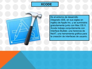 Es el entorno de desarrollo
integrado (IDE, en sus siglas en
inglés) de Apple Inc. y se suministra
gratuitamente junto con Mac OS X.
Xcode trabaja conjuntamente con
Interface Builder, una herencia de
NeXT, una herramienta gráfica para
la creación de interfaces de usuario.
XCODE
 