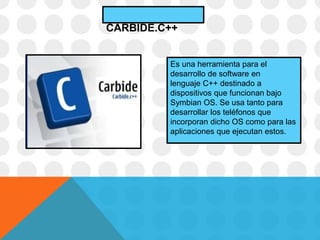 Es una herramienta para el
desarrollo de software en
lenguaje C++ destinado a
dispositivos que funcionan bajo
Symbian OS. Se usa tanto para
desarrollar los teléfonos que
incorporan dicho OS como para las
aplicaciones que ejecutan estos.
CARBIDE.C++
 