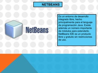 Es un entorno de desarrollo
integrado libre, hecho
principalmente para el lenguaje
de programación Java. Existe
además un número importante
de módulos para extenderlo.
NetBeans IDE es un producto
libre y gratuito sin restricciones
de uso.
NETBEANS
 
