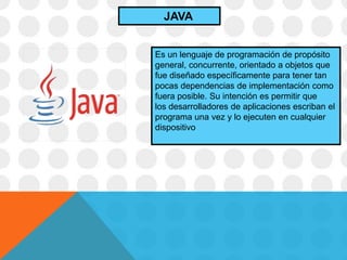 Es un lenguaje de programación de propósito
general, concurrente, orientado a objetos que
fue diseñado específicamente para tener tan
pocas dependencias de implementación como
fuera posible. Su intención es permitir que
los desarrolladores de aplicaciones escriban el
programa una vez y lo ejecuten en cualquier
dispositivo
JAVA
 