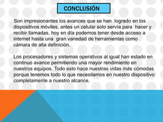 CONCLUSIÓN
Son impresionantes los avances que se han logrado en los
dispositivos móviles, antes un celular solo servía para hacer y
recibir llamadas, hoy en día podemos tener desde acceso a
internet hasta una gran variedad de herramientas como
cámara de alta definición.
Los procesadores y sistemas operativos al igual han estado en
continuo avance permitiendo una mayor rendimiento en
nuestros equipos. Todo esto hace nuestras vidas más cómodas
porque tenemos todo lo que necesitamos en nuestro dispositivo
completamente a nuestro alcance.
 