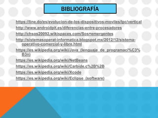 BIBLIOGRAFÍA
https://line.do/es/evolucion-de-los-dispositivos-moviles/lpc/vertical
http://www.androidpit.es/diferencias-entre-procesadores
http://chsos20092.wikispaces.com/Sos+emergentes
http://sistemasoperat-informatica.blogspot.mx/2012/12/sistema-
operativo-comercial-y-libre.html
https://es.wikipedia.org/wiki/Java_(lenguaje_de_programaci%C3%
B3n)
https://es.wikipedia.org/wiki/NetBeans
https://es.wikipedia.org/wiki/Carbide.c%2B%2B
https://es.wikipedia.org/wiki/Xcode
https://es.wikipedia.org/wiki/Eclipse_(software)
 