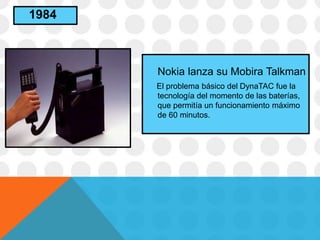Nokia lanza su Mobira Talkman
El problema básico del DynaTAC fue la
tecnología del momento de las baterías,
que permitía un funcionamiento máximo
de 60 minutos.
1984
 