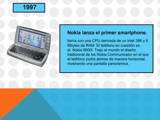 Nokia lanza el primer smartphone.
Venía con una CPU derivada de un Intel 386 y 8
Mbytes de RAM. El teléfono en cuestión es
el Nokia 9000i. Trajo al mundo el diseño
tradicional de los Nokia Communicator en el que
el teléfono podía abrirse de manera horizontal,
mostrando una pantalla panorámica.
1997
 
