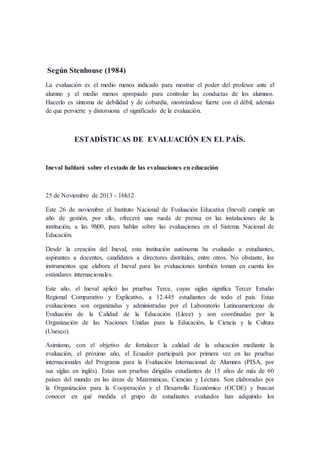 Según Stenhouse (1984)
La evaluación es el medio menos indicado para mostrar el poder del profesor ante el
alumno y el medio menos apropiado para controlar las conductas de los alumnos.
Hacerlo es síntoma de debilidad y de cobardía, mostrándose fuerte con el débil, además
de que pervierte y distorsiona el significado de la evaluación.
ESTADÍSTICAS DE EVALUACIÓN EN EL PAÍS.
Ineval hablará sobre el estado de las evaluaciones en educación
25 de Noviembre de 2013 - 16h12
Este 26 de noviembre el Instituto Nacional de Evaluación Educativa (Ineval) cumple un
año de gestión, por ello, ofrecerá una rueda de prensa en las instalaciones de la
institución, a las 9h00, para hablar sobre las evaluaciones en el Sistema Nacional de
Educación.
Desde la creación del Ineval, esta institución autónoma ha evaluado a estudiantes,
aspirantes a docentes, candidatos a directores distritales, entre otros. No obstante, los
instrumentos que elabora el Ineval para las evaluaciones también toman en cuenta los
estándares internacionales.
Este año, el Ineval aplicó las pruebas Terce, cuyas siglas significa Tercer Estudio
Regional Comparativo y Explicativo, a 12.445 estudiantes de todo el país. Estas
evaluaciones son organizadas y administradas por el Laboratorio Latinoamericano de
Evaluación de la Calidad de la Educación (Llece) y son coordinadas por la
Organización de las Naciones Unidas para la Educación, la Ciencia y la Cultura
(Unesco).
Asimismo, con el objetivo de fortalecer la calidad de la educación mediante la
evaluación, el próximo año, el Ecuador participará por primera vez en las pruebas
internacionales del Programa para la Evaluación Internacional de Alumnos (PISA, por
sus siglas en inglés). Estas son pruebas dirigidas estudiantes de 15 años de más de 60
países del mundo en las áreas de Matemáticas, Ciencias y Lectura. Son elaboradas por
la Organización para la Cooperación y el Desarrollo Económico (OCDE) y buscan
conocer en qué medida el grupo de estudiantes evaluados han adquirido los
 