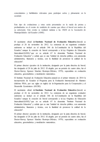 conocimientos y habilidades relevantes para participar activa y plenamente en la
sociedad.
Este tipo de evaluaciones y otras serán presentadas en la rueda de prensa y
profundizadas en el evento de rendición de cuentas que ofrece el Ineval con motivo de
su aniversario. Este evento se realizará mañana a las 18h30 en la Asociación de
Municipalidades del Ecuador (AME).
El nacimiento oficial del Instituto Nacional de Evaluación Educativa (Ineval) se
produjo el 26 de noviembre de 2012. La existencia de un organismo evaluador
autónomo se incluyó en el artículo 346 de la Constitución de la República del
Ecuador,1 aunque la creación de Ineval corresponde a la Ley Orgánica de Educación
Intercultural (LOEI),2 que en su artículo 67 lo denomina "Instituto Nacional de
Evaluación Educativa" y señala que es una "entidad de derecho público, con autonomía
administrativa, financiera y técnica, con la finalidad de promover la calidad de la
educación".
El primer director ejecutivo de la institución, designado por la junta directiva de Ineval,
fue designado el 20 de julio de 2012. El elegido, por un periodo de cuatro años, fue el
Doctor Harvey Spencer Sánchez Restrepo (México, 1979), especialista en evaluación
educativa, geoestadística y modelación matemática.
El Instituto Nacional de Evaluación Educativa anunció en el primer trimestre de 2014 la
incorporación de Ecuador al Programa para la Evaluación Internacional de Alumnos
(Informe PISA, por sus siglas en inglés) de la Organización para la Cooperación y el
Desarrollo Económicos (OCDE).
El nacimiento oficial del Instituto Nacional de Evaluación Educativa (Ineval) se
produjo el 26 de noviembre de 2012. La existencia de un organismo evaluador
autónomo se incluyó en el artículo 346 de la Constitución de la República del
Ecuador,1 aunque la creación de Ineval corresponde a la Ley Orgánica de Educación
Intercultural (LOEI),2 que en su artículo 67 lo denomina "Instituto Nacional de
Evaluación Educativa" y señala que es una "entidad de derecho público, con autonomía
administrativa, financiera y técnica, con la finalidad de promover la calidad de la
educación".
El primer director ejecutivo de la institución, designado por la junta directiva de Ineval,
fue designado el 20 de julio de 2012. El elegido, por un periodo de cuatro años, fue el
Doctor Harvey Spencer Sánchez Restrepo (México, 1979), especialista en evaluación
educativa, geoestadística y modelación matemática.
 