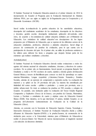 El Instituto Nacional de Evaluación Educativa anunció en el primer trimestre de 2014 la
incorporación de Ecuador al Programa para la Evaluación Internacional de Alumnos
(Informe PISA, por sus siglas en inglés) de la Organización para la Cooperación y el
Desarrollo Económicos (OCDE).
Ineval realiza la evaluación de la gestión educativa de las autoridades educativas,
desempeño del rendimiento académico de los estudiantes, desempeño de los directivos
y docentes, gestión escolar, desempeño institucional, aplicación del currículo, entre
otros, de acuerdo a los estándares de calidad educativa definidos por el Ministerio de
Educación. Los estándares de calidad educativa3 son descripciones de los logros
propuestos por el Ministerio de Educación, que se esperan de los diferentes actores de la
educación: estudiantes, profesores, directivos y planteles educativos. Ineval dirige el
proceso de construcción de pruebas de evaluación, para lo que cuenta con la
participación de docentes del país. En el primer año, un millar de profesores asistieron a
los talleres para elaborar los ítems o preguntas que después forman parte de los
exámenes que realizan estudiantes y docentes.
Actividad[editar]
El Instituto Nacional de Evaluación Educativa (Ineval) realiza evaluaciones a todos los
agentes del sistema nacional de educación: estudiantes, docentes y directivos de centros
escolares. En su primer año en funcionamiento, Ineval ejecutó su programa llamado Ser
Estudiante y evaluó a 41.702 escolares de cuarto, séptimo y décimo grados deEducación
General Básica y tercero de Bachillerato para conocer su nivel de aprendizaje en cuatro
materias: Matemática, Lengua (española) y Literatura, Ciencias Naturales y Estudios
Sociales, además de un ejercicio de comprensión y expresión escrita. La evaluación fue
muestral y se aplicó en las 24 provincias del país. La muestra fue estratificada por
titularidad del centro escolar —público o particular— y cuotas por provincia, sexo y
ámbito urbano-rural. En total, se realizaron las pruebas en 588 escuelas y colegios de
Ecuador. En paralelo, esta institución aplicó la evaluación del Tercer Estudio Regional
Comparativo y Explicativo (Terce) de la Unesco, con pruebas de Ciencias, Matemática,
Lectura y Escritura a estudiantes de cuarto y séptimo curso de Educación General
Básica (EGB). Esta iniciativa, en la que intervienen 15 países, incluido Ecuador, es un
programa del Laboratorio Latinoamericano de Evaluación de la Calidad de la
Educación (Llece).
Además, en convenio con la Secretaría de Educación Superior, Ciencia, Tecnología e
Innovación (Senescyt), el Instituto Nacional de Evaluación Educativa diseña y califica
elExamen de Educación Superior (ENES) y la prueba Exonera, de exoneración de la
nivelación para acceso a la Universidad; mientras para el Ministerio de Educación se
realizó el proceso Quiero Ser Maestro de nuevas incorporaciones al magisterio nacional
y de selección de directores distritales.
 