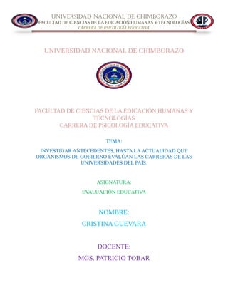 UNIVERSIDAD NACIONAL DE CHIMBORAZO
FACULTAD DE CIENCIAS DE LA EDICACIÓN HUMANAS Y TECNOLOGÍAS
CARRERA DE PSICOLOGÍA EDUCATIVA
UNIVERSIDAD NACIONAL DE CHIMBORAZO
FACULTAD DE CIENCIAS DE LA EDICACIÓN HUMANAS Y
TECNOLOGÍAS
CARRERA DE PSICOLOGÍA EDUCATIVA
TEMA:
INVESTIGAR ANTECEDENTES, HASTA LAACTUALIDAD QUE
ORGANISMOS DE GOBIERNO EVALÚAN LAS CARRERAS DE LAS
UNIVERSIDADES DEL PAÍS.
ASIGNATURA:
EVALUACIÒN EDUCATIVA
NOMBRE:
CRISTINA GUEVARA
DOCENTE:
MGS. PATRICIO TOBAR
 