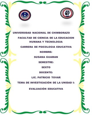 UNIVERSIDAD NACIONAL DE CHIMBORAZO
FACULTAD DE CIENCIA DE LA EDUCACION
HUMANA Y TECNOLOGIA
CARRERA DE PSICOLOGIA EDUCATIVA
NOMBRE:
SUSANA GUAMAN
SEMESTRE:
SEXTO
DOCENTE:
LIC. PATRICIO TOVAR
TEMA DE INVESTIGACIÓN DE LA UNIDAD I:
EVALUACIÓN EDUCATIVA
 
