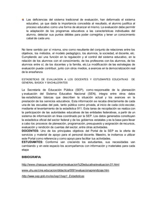 Las deficiencias del sistema tradicional de evaluación, han deformado el sistema
educativo, ya que dada la importancia concedida al resultado, el alumno justifica al
proceso educativo como una forma de alcanzar el mismo. La evaluación debe permitir
la adaptación de los programas educativos a las características individuales del
alumno, detectar sus puntos débiles para poder corregirlos y tener un conocimiento
cabal de cada uno.
No tiene sentido por sí misma, sino como resultante del conjunto de relaciones entre los
objetivos, los métodos, el modelo pedagógico, los alumnos, la sociedad, el docente, etc.
Cumpliendo así una función en la regulación y el control del sistema educativo, en la
relación de los alumnos con el conocimiento, de los profesores con los alumnos, de los
alumnos entre sí, de los docentes y la familia, etc.La modificación de las estrategias de
evaluación puede contribuir, junto con otros medios, a avances en la democratización real
de la enseñanza.
ESTADISTICAS DE EVALUACION A LOS DOCENTES Y ESTUDIANTES EDUCATIVAS DE
GENERAL BASICA Y BACHILLERATOS
La Secretaría de Educación Pública (SEP), como responsable de la planeación
y evaluación del Sistema Educativo Nacional (SEN), integra entre otros datos
las estadísticas básicas que describen la situación actual y los avances en la
prestación de los servicios educativos. Esta información se recaba directamente de cada
una de las escuelas del país, tanto pública como privada, al inicio de cada ciclo escolar,
mediante el levantamiento de la estadística 911. Esta tarea de recopilación se realiza con
la participación de las autoridades educativas de las entidades federativas, a partir de un
sistema de información en línea coordinado por la SEP. Los datos generados constituyen
la estadística oficial del sector federal y de los gobiernos estatales y es la base para llevar
a cabo los procesos de planeación, programación, presupuesto y asignación de recursos,
evaluación y rendición de cuentas del sector, entre otras actividades.
DOCENTES: Uno de los principales objetivos del Portal de la SEP es la oferta de
servicios y material de apoyo para el personal docente. Maestro, te invitamos a utilizar
este Portal como referencia y como apoyo para facilitar tus actividades.
ESTUDIANTES: Conforme van creciendo los estudiantes, sus necesidades van
cambiando y en este espacio los acompañamos con información y materiales para cada
etapa
BIBIOGRAFIA:
http://www.chasque.net/gamolnar/evaluacion%20educativa/evaluacion.01.html
www.uhu.es/cine.educacion/didactica/0091evaluacionaprendizaje.htm
http://www.sep.gob.mx/es/sep1/sep1_Estadisticas
 