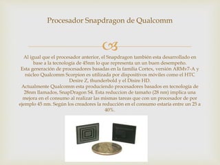 
Procesador Snapdragon de Qualcomm
Al igual que el procesador anterior, el Snapdragon también esta desarrollado en
base a la tecnología de 45nm lo que representa un un buen desempeño.
Esta generación de procesadores basadas en la familia Cortex, versión ARMv7-A y
núcleo Qualcomm Scorpion es utilizada por dispositivos móviles como el HTC
Desire Z, thunderbold y el Disire HD.
Actualmente Qualcomm esta produciendo procesadores basados en tecnología de
28nm llamados, SnapDragon S4. Esta reduccion de tamaño (28 nm) implica una
mejora en el consumo al realizar las mismas tareas que con un procesador de por
ejemplo 45 nm. Según los creadores la reducción en el consumo estaría entre un 25 a
40%.
 