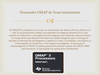 
Procesador OMAP de Texas Instruments
El OMAP36x comparte con el resto, la característica de diseño sobre los 45nm en el
cual Texas Instruments añadió un acelerador de imágenes llamado IVA 2 que
soporta la codificación y decodificación de imágenes por hardware, además incluye
un componente que llaman Procesador de señales integrado que se encarga de
manejar la información de imágenes y captura de video, el resultado, una mejora en
el desempeño de la batería y en la captura de imágenes. Al igual que el
Hummingbird el OMAP de última generación también cuenta con NEON ARM
para potenciar el desempeño de aplicaciones multimedia.
 