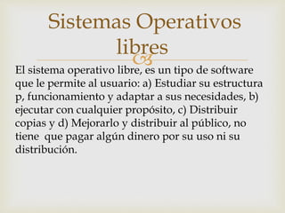 
Sistemas Operativos
libres
El sistema operativo libre, es un tipo de software
que le permite al usuario: a) Estudiar su estructura
p, funcionamiento y adaptar a sus necesidades, b)
ejecutar con cualquier propósito, c) Distribuir
copias y d) Mejorarlo y distribuir al público, no
tiene que pagar algún dinero por su uso ni su
distribución.
 