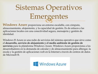 
Sistemas Operativos
Emergentes
Windows Azure proporciona un entorno escalable, con cómputo,
almacenamiento, alojamiento, y la capacidad de gestión. Es de enlaces a las
aplicaciones locales con una conectividad segura, mensajería y gestión de
identidad.
Windows ® Azure es una nube de servicios del sistema operativo que sirve como
el desarrollo, servicio de alojamiento y el medio ambiente de gestión de
servicios para la plataforma Windows Azure. Windows Azure proporciona a los
desarrolladores en la demanda de calcular y de almacenamiento para albergar, la
escala y la gestión de aplicaciones web en la Internet a través de centros de datos
de Microsoft ®.
 