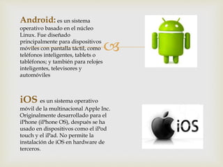 
Android: es un sistema
operativo basado en el núcleo
Linux. Fue diseñado
principalmente para dispositivos
móviles con pantalla táctil, como
teléfonos inteligentes, tablets o
tabléfonos; y también para relojes
inteligentes, televisores y
automóviles
iOS es un sistema operativo
móvil de la multinacional Apple Inc.
Originalmente desarrollado para el
iPhone (iPhone OS), después se ha
usado en dispositivos como el iPod
touch y el iPad. No permite la
instalación de iOS en hardware de
terceros.
 