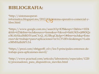 
BIBLIOGRAFIA:
*http://sistemasoperat-
informatica.blogspot.mx/2012/12/sistema-operativo-comercial-y-
libre.html
*https://www.google.com.mx/search?q=IOS&espv=2&biw=1024
&bih=623&tbm=isch&source=lnms&sa=X&ved=0ahUKEwjt8KSQz
e3KAhXkuIMKHYumCYcQ_AUIBygC&dpr=1#tbm=isch&q=Ento
rnos+de+trabajo+para+aplicaciones+m%C3%B3viles&imgrc=Lsdn
o3RMHaIhiM%3A
*https://prezi.com/nh6gpof0_n1v/los-5-principales-entornos-de-
trabajo-para-aplicaiones-movil/
*http://www.pcactual.com/articulo/laboratorio/especiales/1220
6/procesadores_para_dispositivos_moviles.html
 