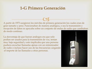 
1-G Primera Generación
A partir de 1973 surgieron los móviles de primera generación los cuales eran de
gran tamaño y peso. Funcionaban de manera analógica, o sea la transmisión y
recepción de datos se apoyaba sobre un conjunto de ondas de radio que cambiaban
de modo continuo.
La desventaja de que fueran análogos era que solo
podían ser usados para la transmisión de voz, tenían
muy baja seguridad y esto implicaba que una persona
pudiera escuchar llamadas ajenas con un sintonizador
de radio o incluso hacer uso de las frecuencias cargando
el importe de las llamadas a otras personas.
 