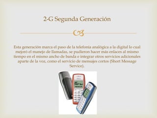 
2-G Segunda Generación
Esta generación marca el paso de la telefonía analógica a la digital lo cual
mejoró el manejo de llamadas, se pudieron hacer más enlaces al mismo
tiempo en el mismo ancho de banda e integrar otros servicios adicionales
aparte de la voz, como el servicio de mensajes cortos (Short Message
Service).
 